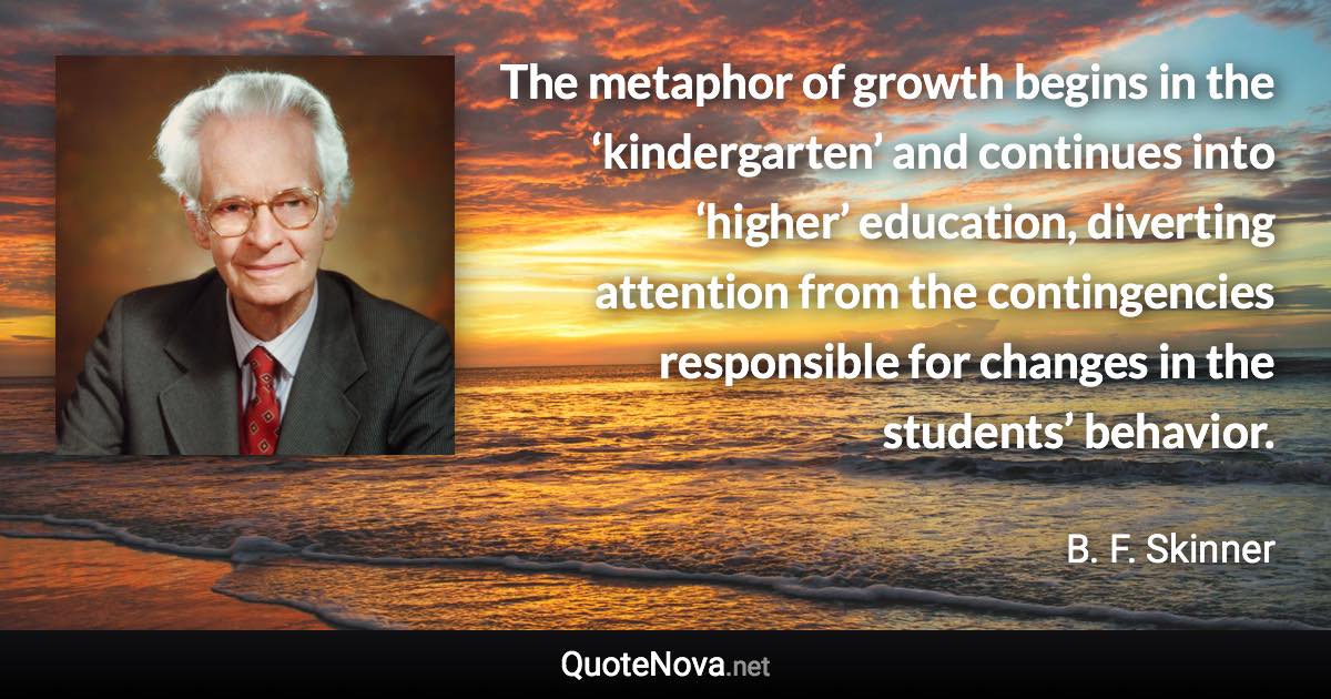 The metaphor of growth begins in the ‘kindergarten’ and continues into ‘higher’ education, diverting attention from the contingencies responsible for changes in the students’ behavior. - B. F. Skinner quote