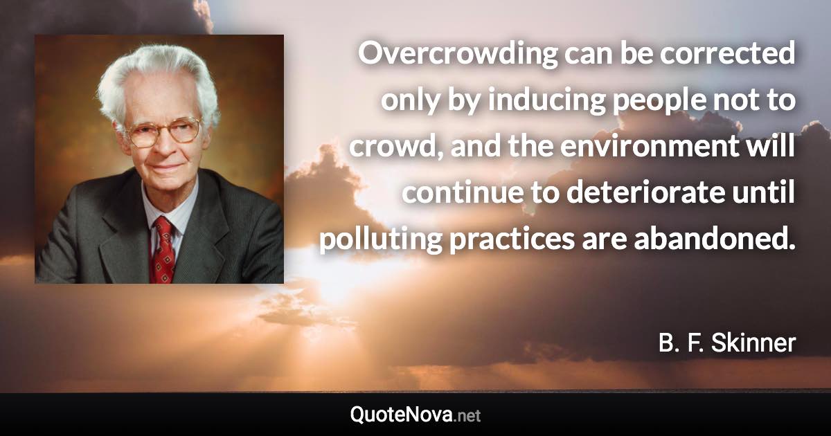 Overcrowding can be corrected only by inducing people not to crowd, and the environment will continue to deteriorate until polluting practices are abandoned. - B. F. Skinner quote