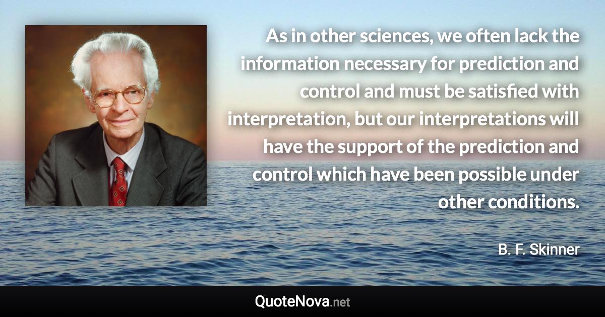 As in other sciences, we often lack the information necessary for prediction and control and must be satisfied with interpretation, but our interpretations will have the support of the prediction and control which have been possible under other conditions. - B. F. Skinner quote