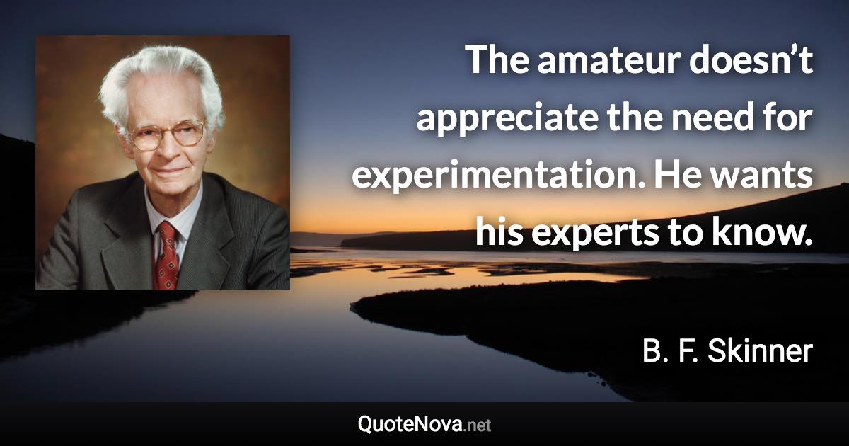 The amateur doesn’t appreciate the need for experimentation. He wants his experts to know. - B. F. Skinner quote