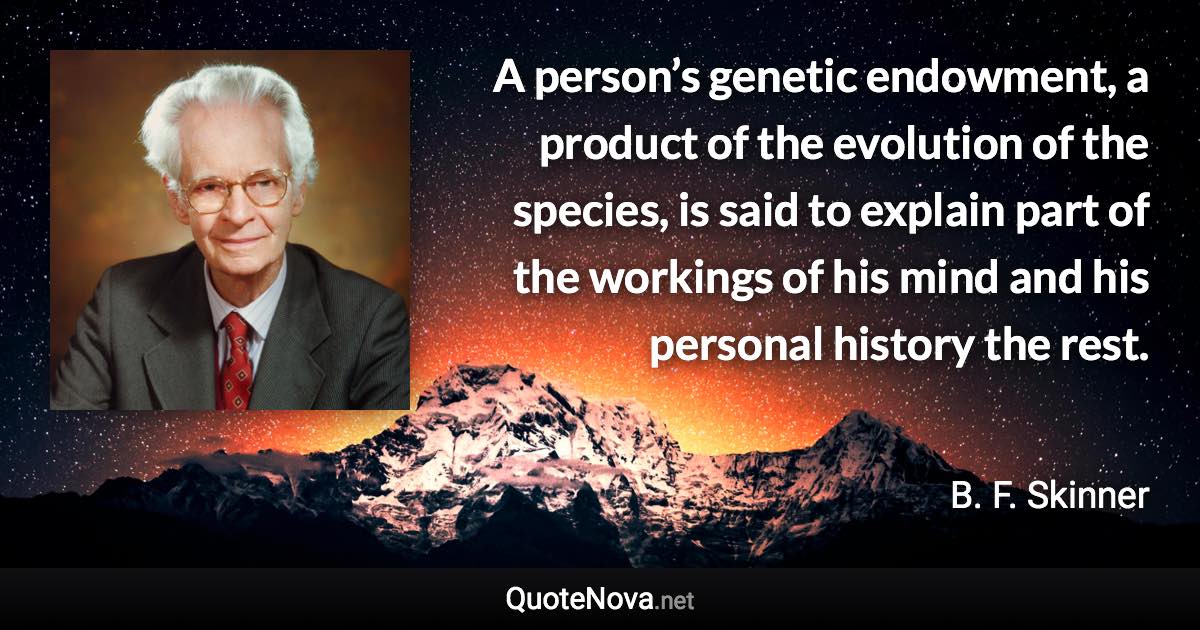 A person’s genetic endowment, a product of the evolution of the species, is said to explain part of the workings of his mind and his personal history the rest. - B. F. Skinner quote