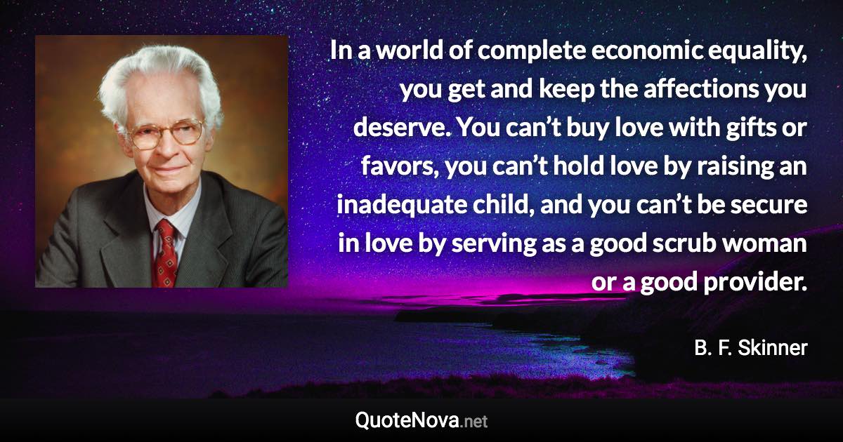 In a world of complete economic equality, you get and keep the affections you deserve. You can’t buy love with gifts or favors, you can’t hold love by raising an inadequate child, and you can’t be secure in love by serving as a good scrub woman or a good provider. - B. F. Skinner quote