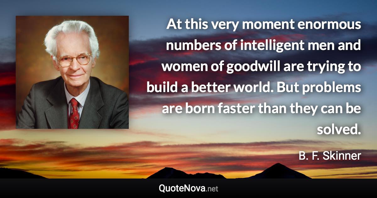 At this very moment enormous numbers of intelligent men and women of goodwill are trying to build a better world. But problems are born faster than they can be solved. - B. F. Skinner quote