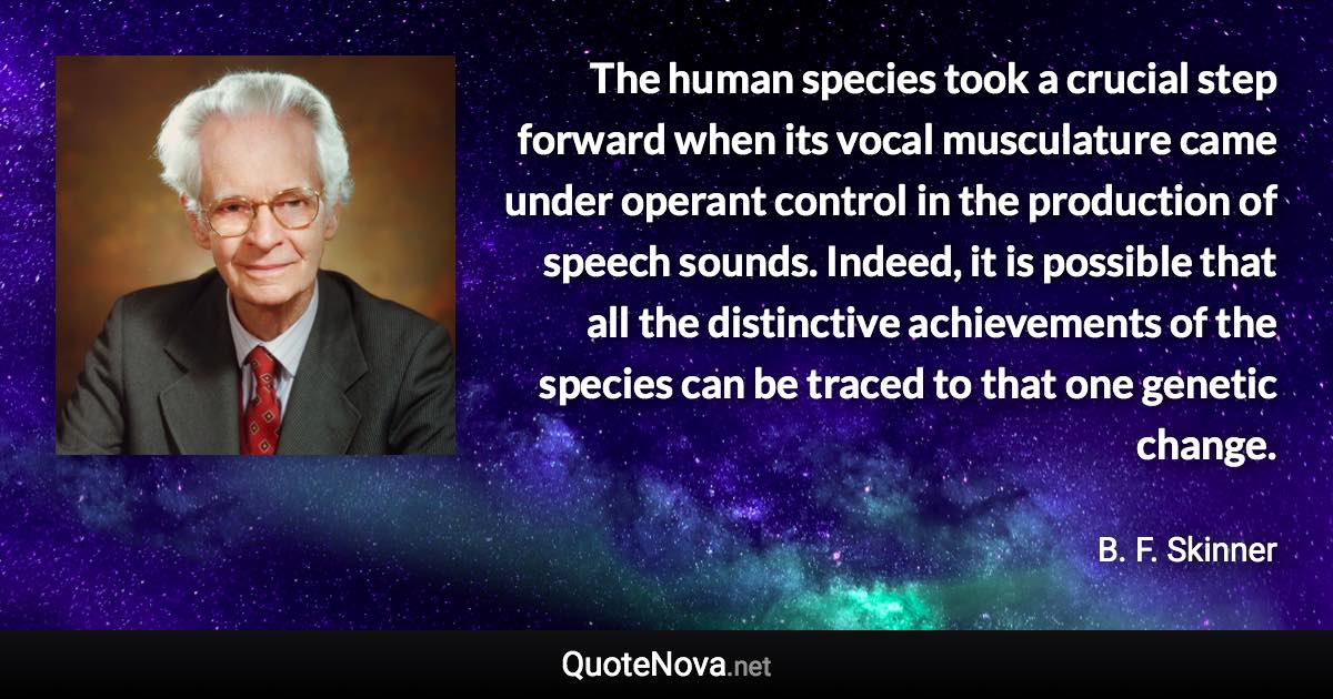 The human species took a crucial step forward when its vocal musculature came under operant control in the production of speech sounds. Indeed, it is possible that all the distinctive achievements of the species can be traced to that one genetic change. - B. F. Skinner quote