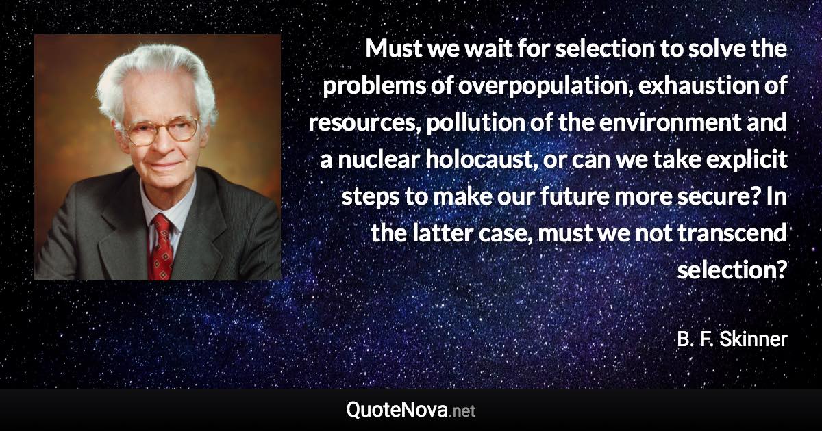 Must we wait for selection to solve the problems of overpopulation, exhaustion of resources, pollution of the environment and a nuclear holocaust, or can we take explicit steps to make our future more secure? In the latter case, must we not transcend selection? - B. F. Skinner quote