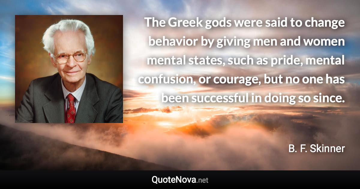 The Greek gods were said to change behavior by giving men and women mental states, such as pride, mental confusion, or courage, but no one has been successful in doing so since. - B. F. Skinner quote