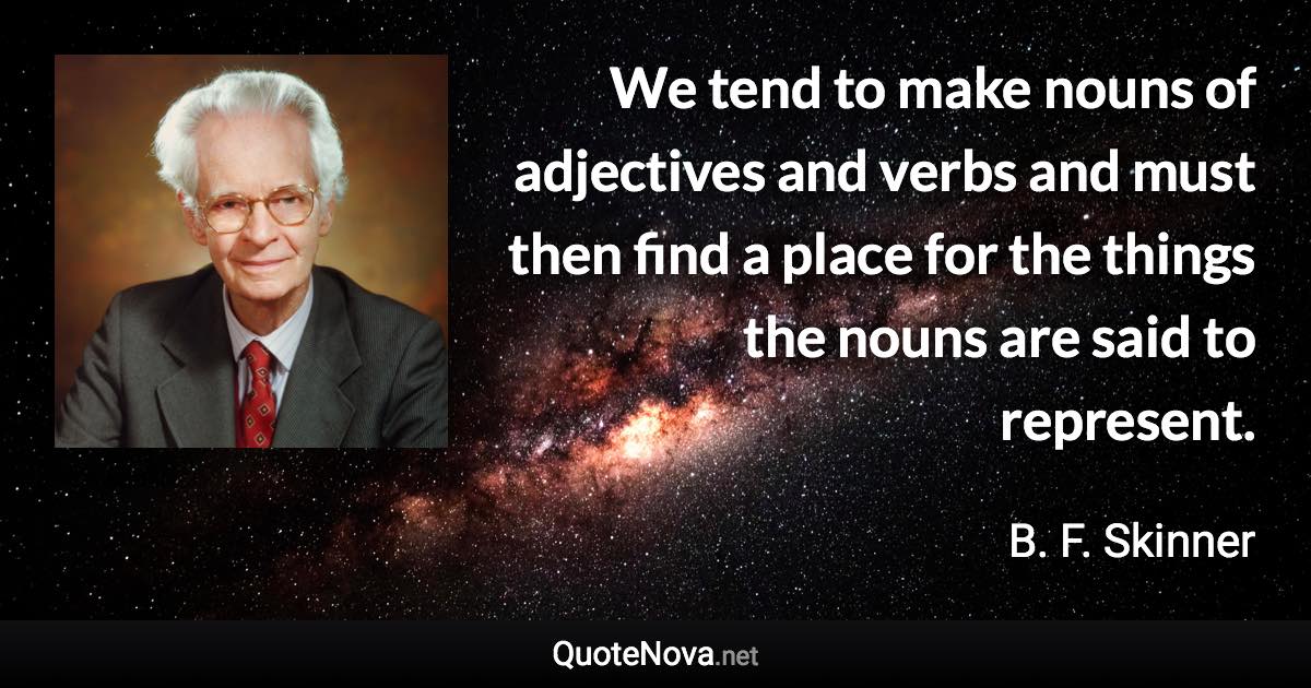 We tend to make nouns of adjectives and verbs and must then find a place for the things the nouns are said to represent. - B. F. Skinner quote