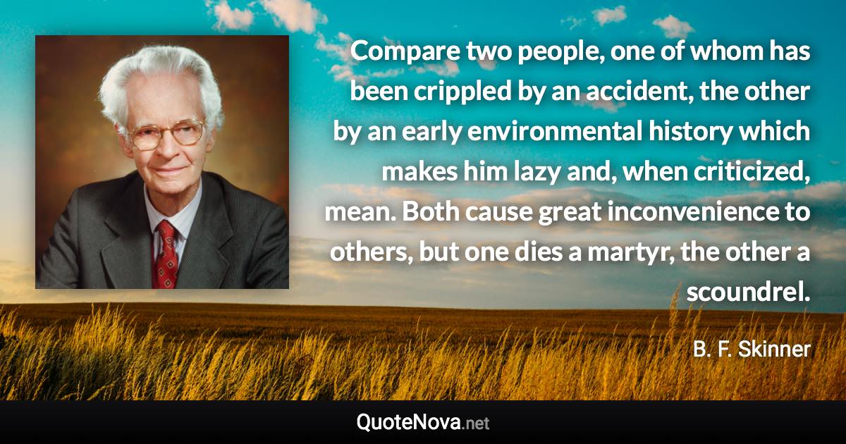 Compare two people, one of whom has been crippled by an accident, the other by an early environmental history which makes him lazy and, when criticized, mean. Both cause great inconvenience to others, but one dies a martyr, the other a scoundrel. - B. F. Skinner quote