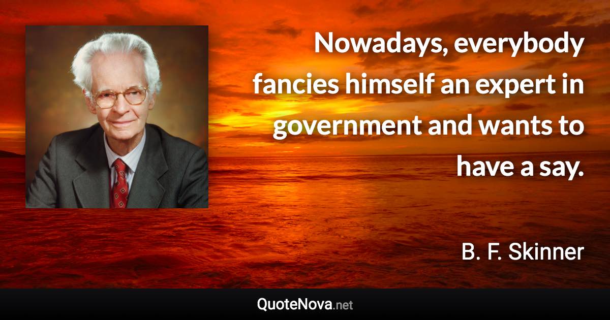 Nowadays, everybody fancies himself an expert in government and wants to have a say. - B. F. Skinner quote