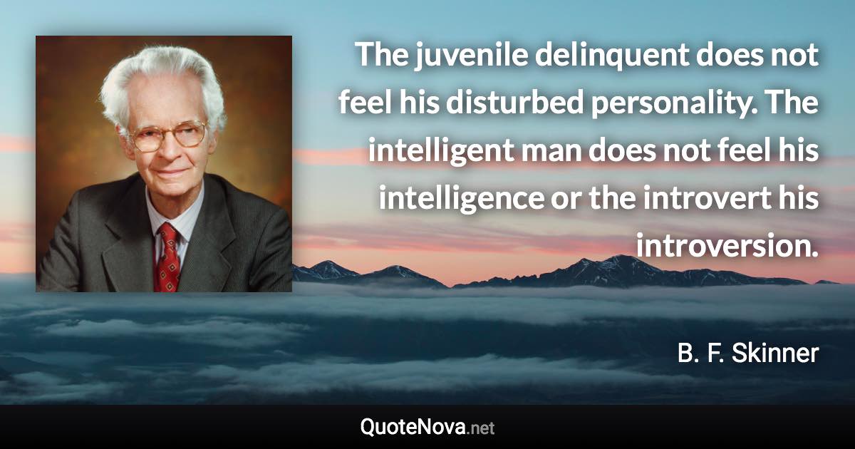 The juvenile delinquent does not feel his disturbed personality. The intelligent man does not feel his intelligence or the introvert his introversion. - B. F. Skinner quote