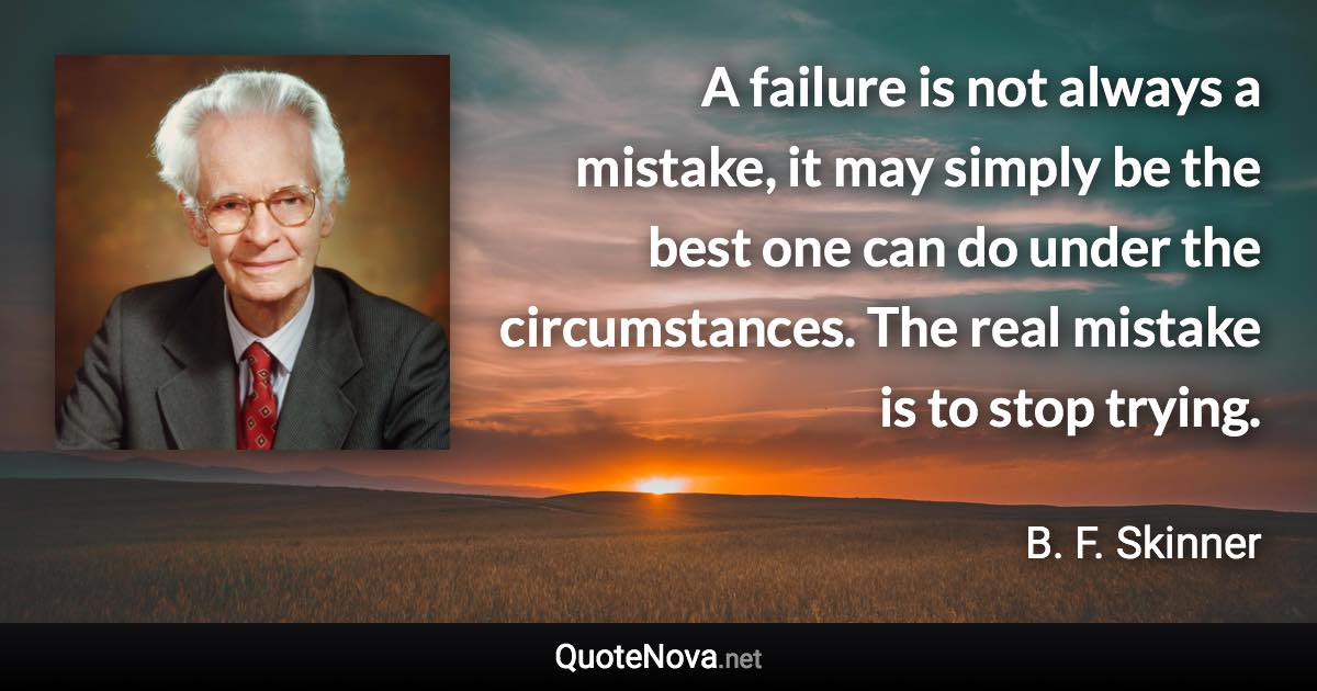 A failure is not always a mistake, it may simply be the best one can do under the circumstances. The real mistake is to stop trying. - B. F. Skinner quote