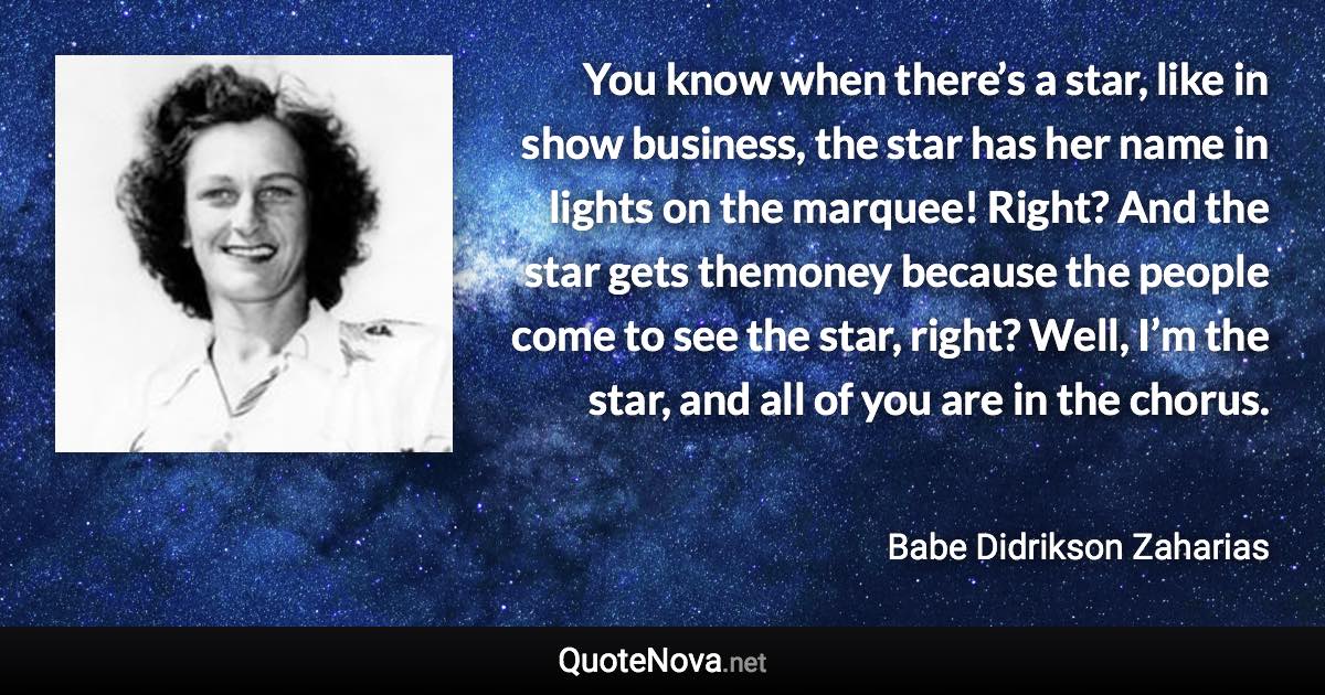 You know when there’s a star, like in show business, the star has her name in lights on the marquee! Right? And the star gets themoney because the people come to see the star, right? Well, I’m the star, and all of you are in the chorus. - Babe Didrikson Zaharias quote