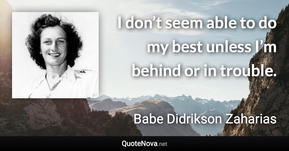 I don’t seem able to do my best unless I’m behind or in trouble. - Babe Didrikson Zaharias quote