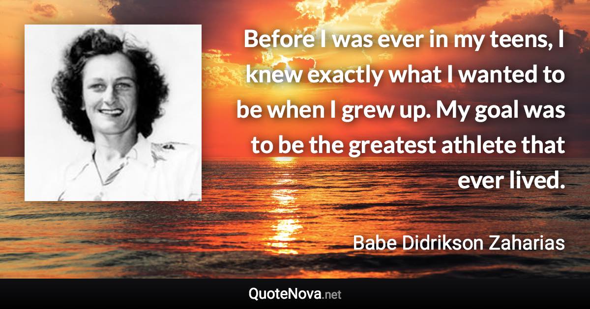 Before I was ever in my teens, I knew exactly what I wanted to be when I grew up. My goal was to be the greatest athlete that ever lived. - Babe Didrikson Zaharias quote