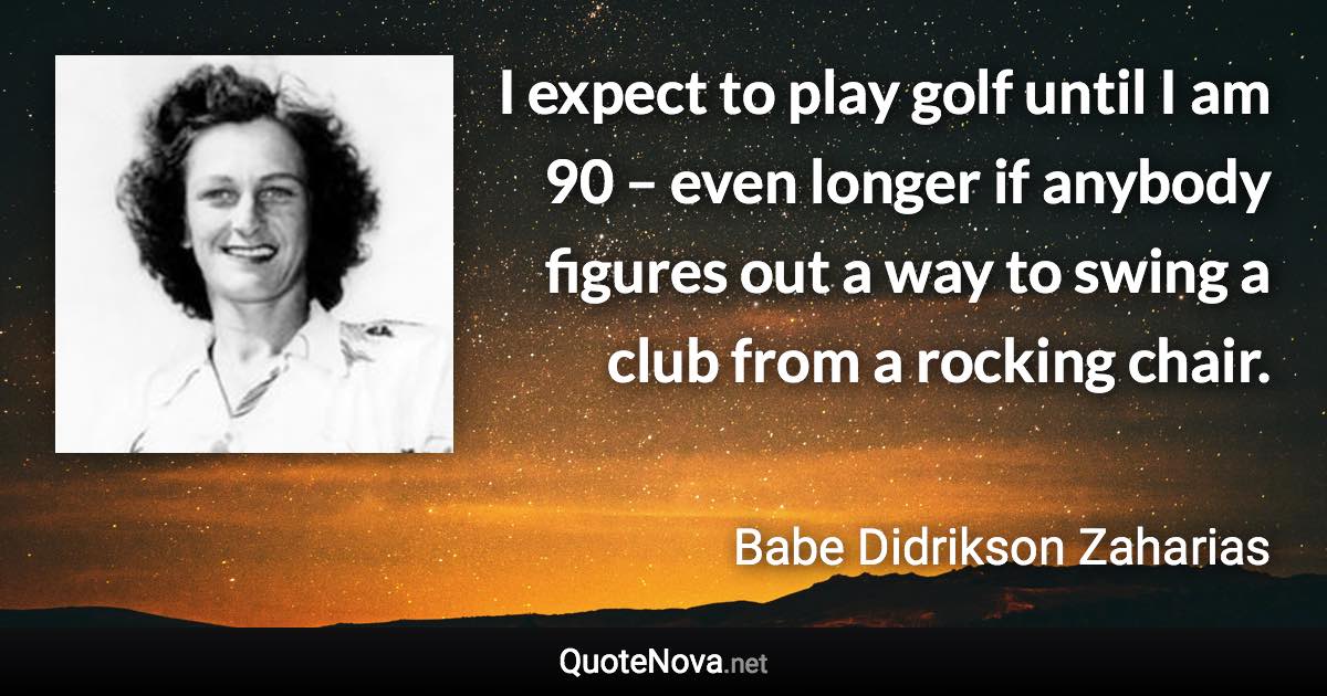 I expect to play golf until I am 90 – even longer if anybody figures out a way to swing a club from a rocking chair. - Babe Didrikson Zaharias quote