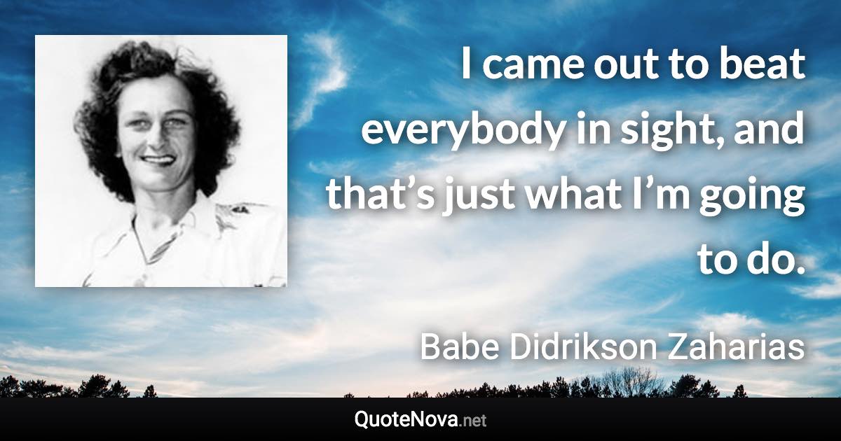I came out to beat everybody in sight, and that’s just what I’m going to do. - Babe Didrikson Zaharias quote
