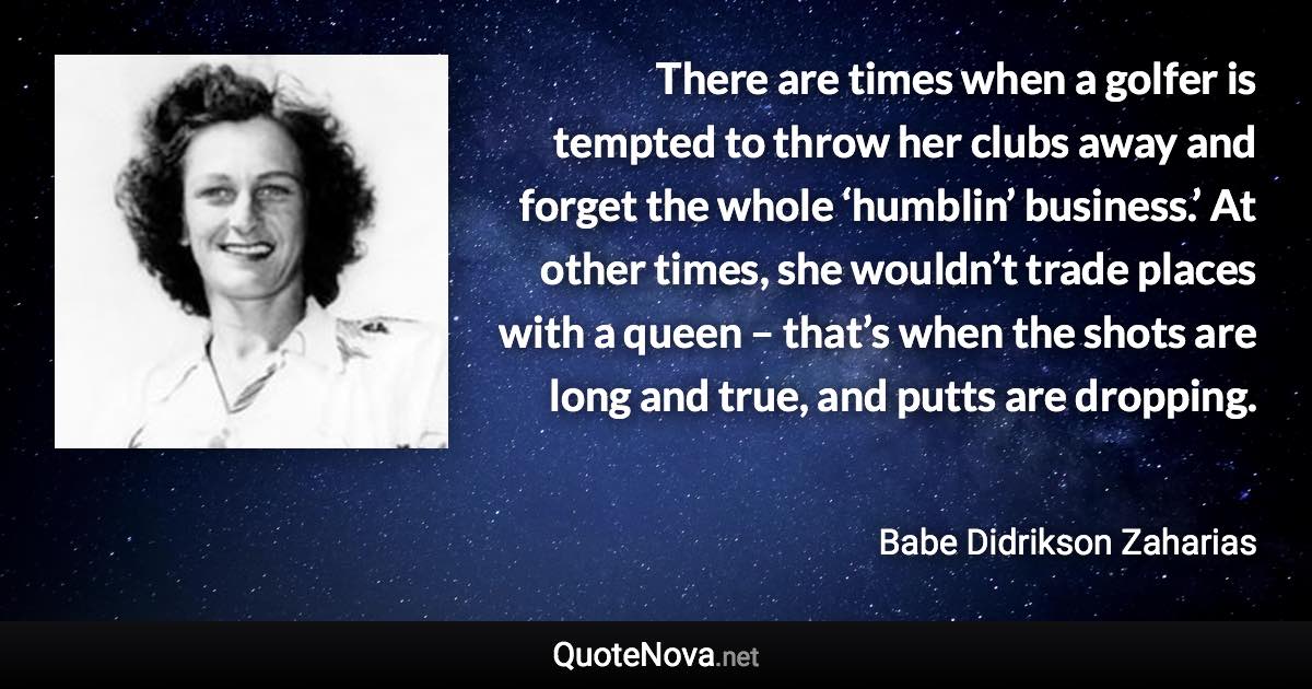 There are times when a golfer is tempted to throw her clubs away and forget the whole ‘humblin’ business.’ At other times, she wouldn’t trade places with a queen – that’s when the shots are long and true, and putts are dropping. - Babe Didrikson Zaharias quote