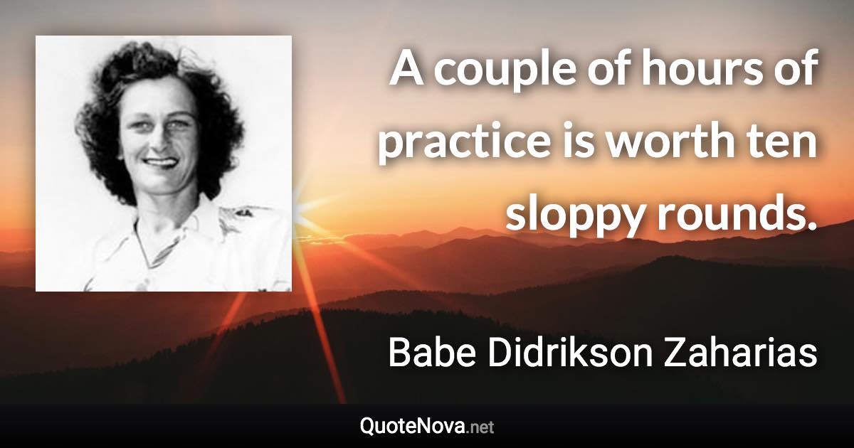 A couple of hours of practice is worth ten sloppy rounds. - Babe Didrikson Zaharias quote