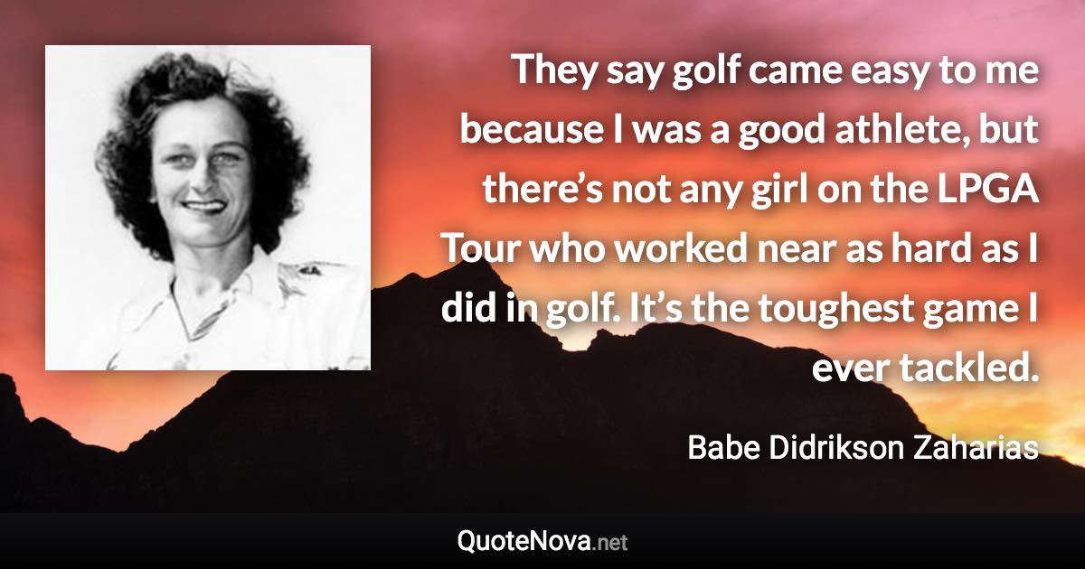 They say golf came easy to me because I was a good athlete, but there’s not any girl on the LPGA Tour who worked near as hard as I did in golf. It’s the toughest game I ever tackled. - Babe Didrikson Zaharias quote