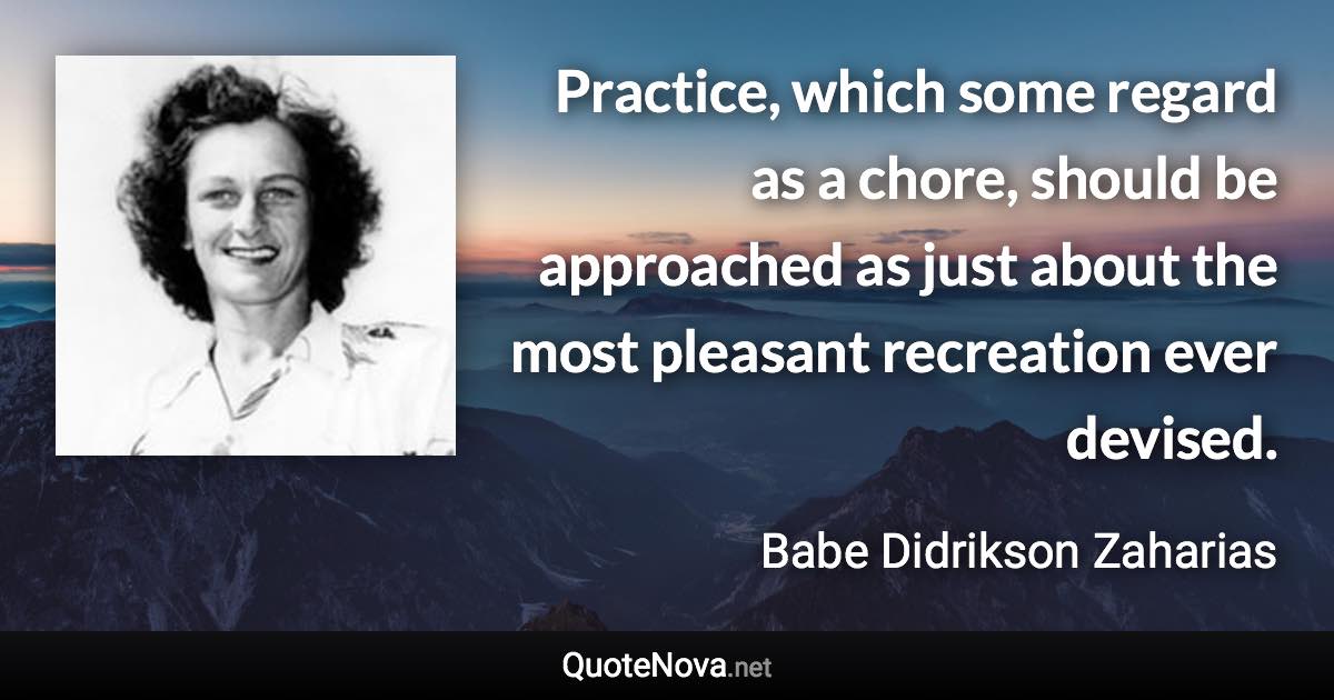 Practice, which some regard as a chore, should be approached as just about the most pleasant recreation ever devised. - Babe Didrikson Zaharias quote