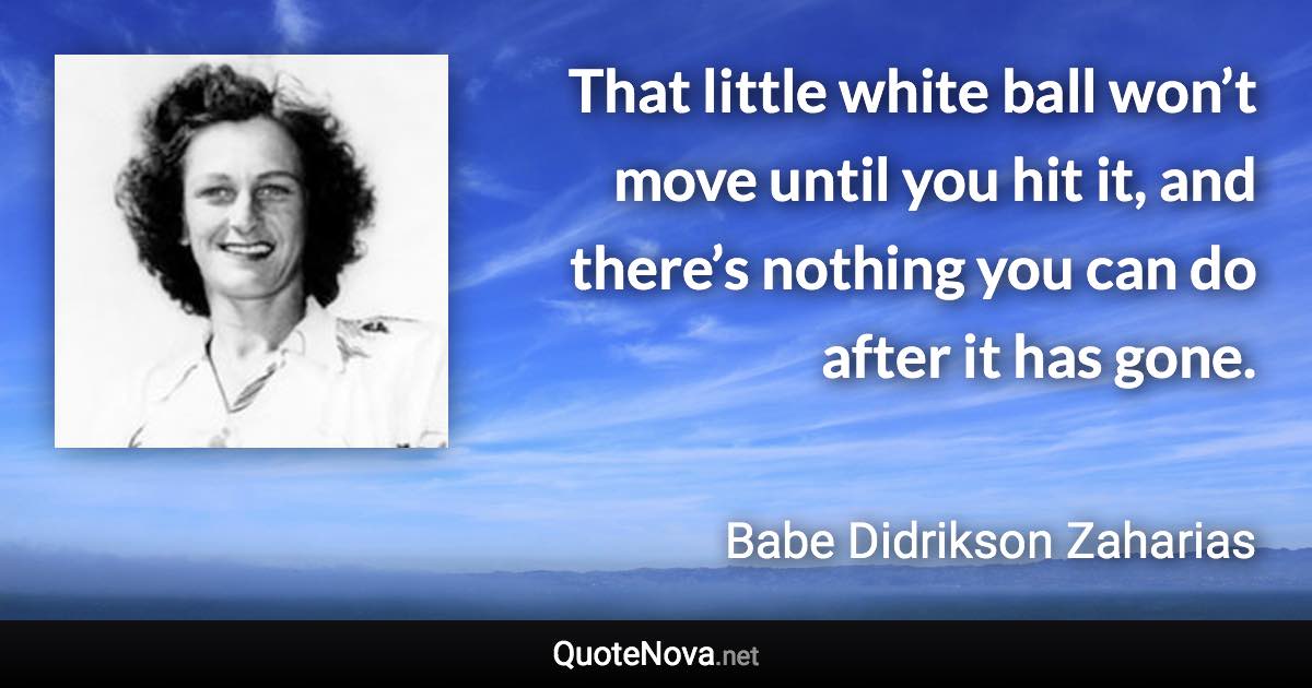 That little white ball won’t move until you hit it, and there’s nothing you can do after it has gone. - Babe Didrikson Zaharias quote