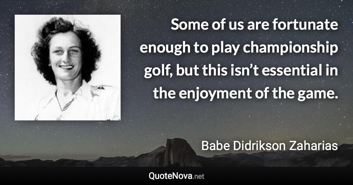 Some of us are fortunate enough to play championship golf, but this isn’t essential in the enjoyment of the game. - Babe Didrikson Zaharias quote