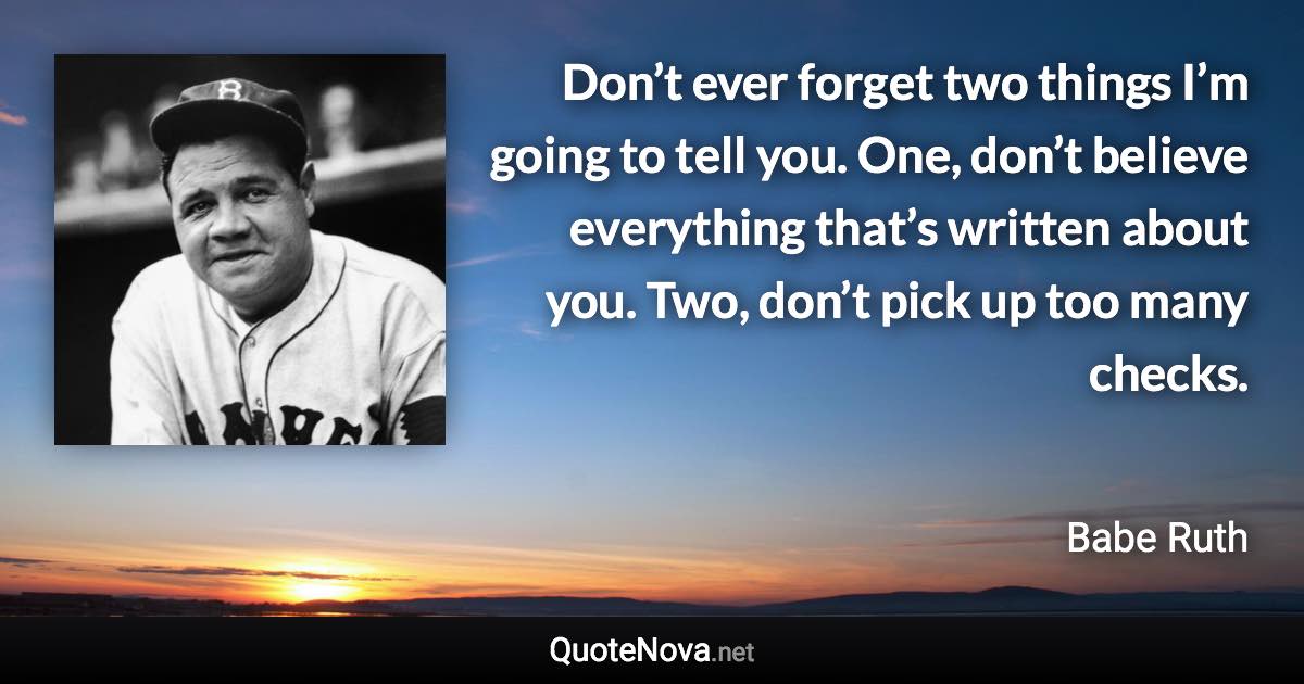 Don’t ever forget two things I’m going to tell you. One, don’t believe everything that’s written about you. Two, don’t pick up too many checks. - Babe Ruth quote