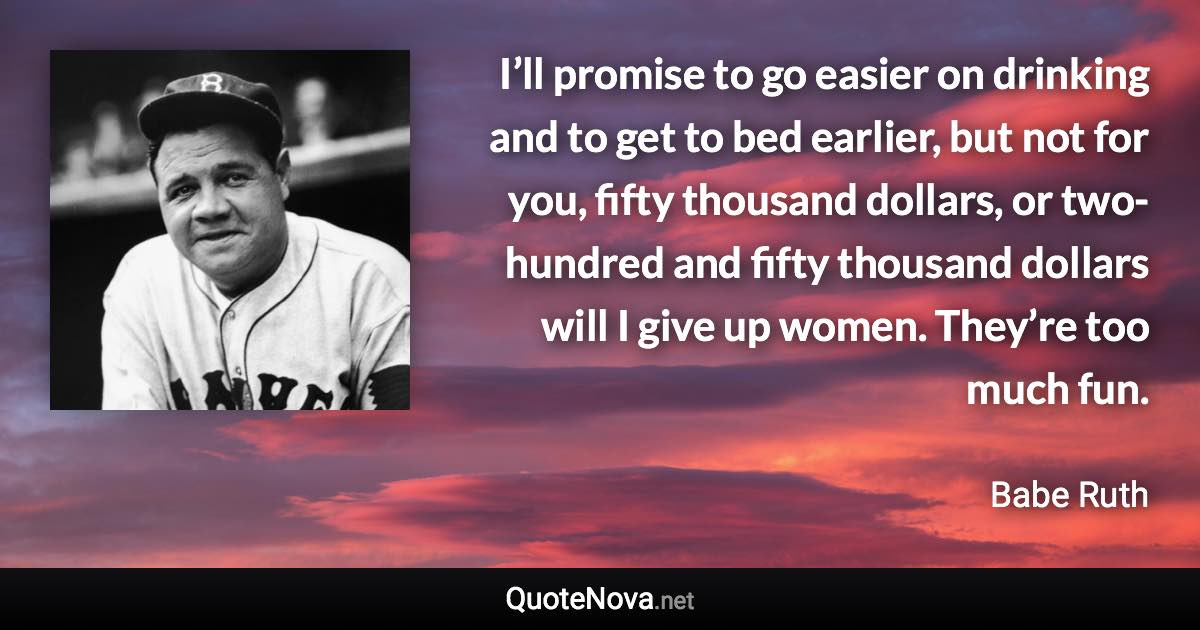 I’ll promise to go easier on drinking and to get to bed earlier, but not for you, fifty thousand dollars, or two-hundred and fifty thousand dollars will I give up women. They’re too much fun. - Babe Ruth quote