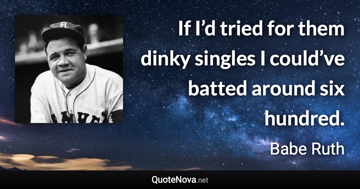 If I’d tried for them dinky singles I could’ve batted around six hundred. - Babe Ruth quote