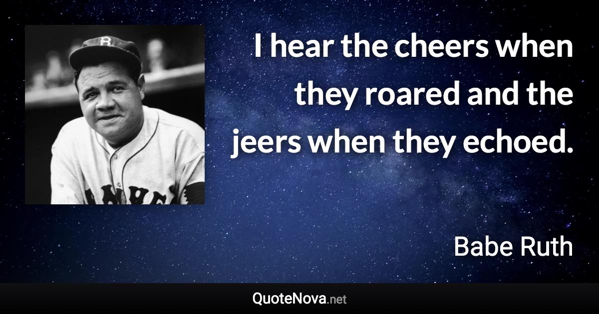 I hear the cheers when they roared and the jeers when they echoed. - Babe Ruth quote