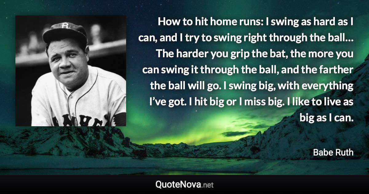 How to hit home runs: I swing as hard as I can, and I try to swing right through the ball… The harder you grip the bat, the more you can swing it through the ball, and the farther the ball will go. I swing big, with everything I’ve got. I hit big or I miss big. I like to live as big as I can. - Babe Ruth quote