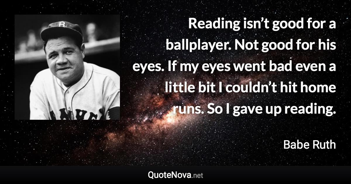 Reading isn’t good for a ballplayer. Not good for his eyes. If my eyes went bad even a little bit I couldn’t hit home runs. So I gave up reading. - Babe Ruth quote