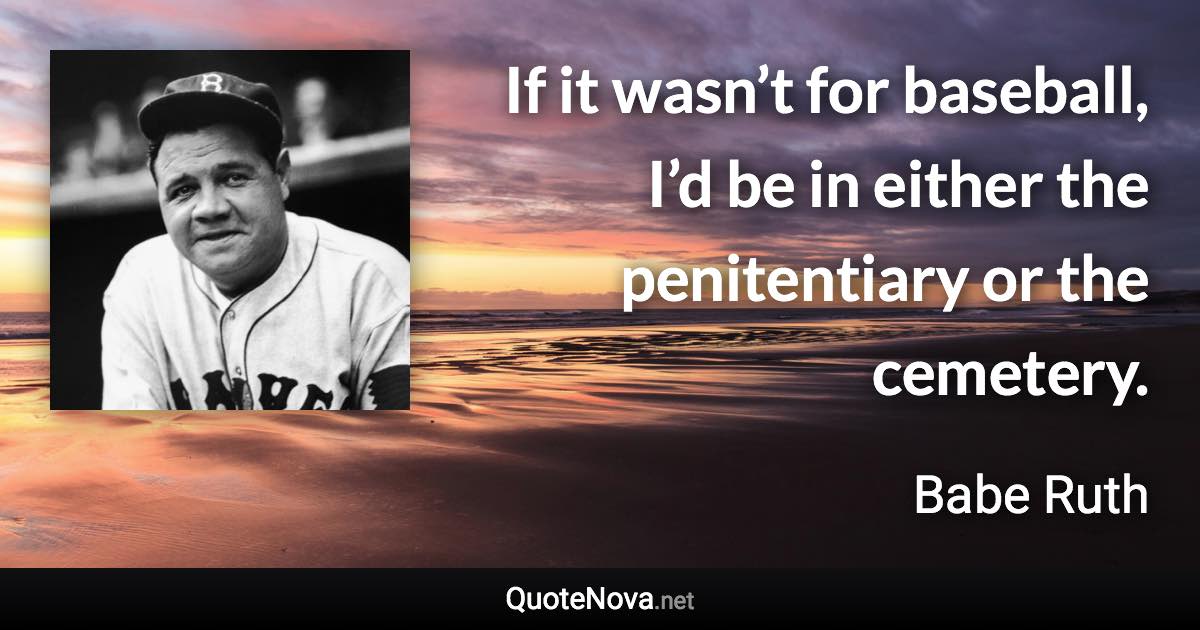 If it wasn’t for baseball, I’d be in either the penitentiary or the cemetery. - Babe Ruth quote