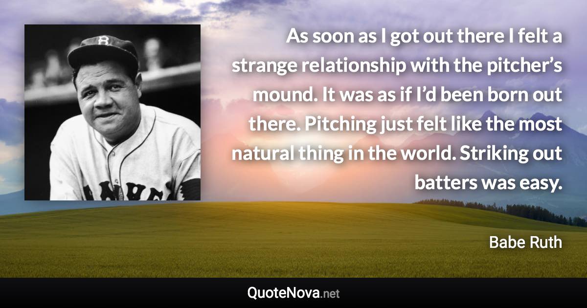 As soon as I got out there I felt a strange relationship with the pitcher’s mound. It was as if I’d been born out there. Pitching just felt like the most natural thing in the world. Striking out batters was easy. - Babe Ruth quote
