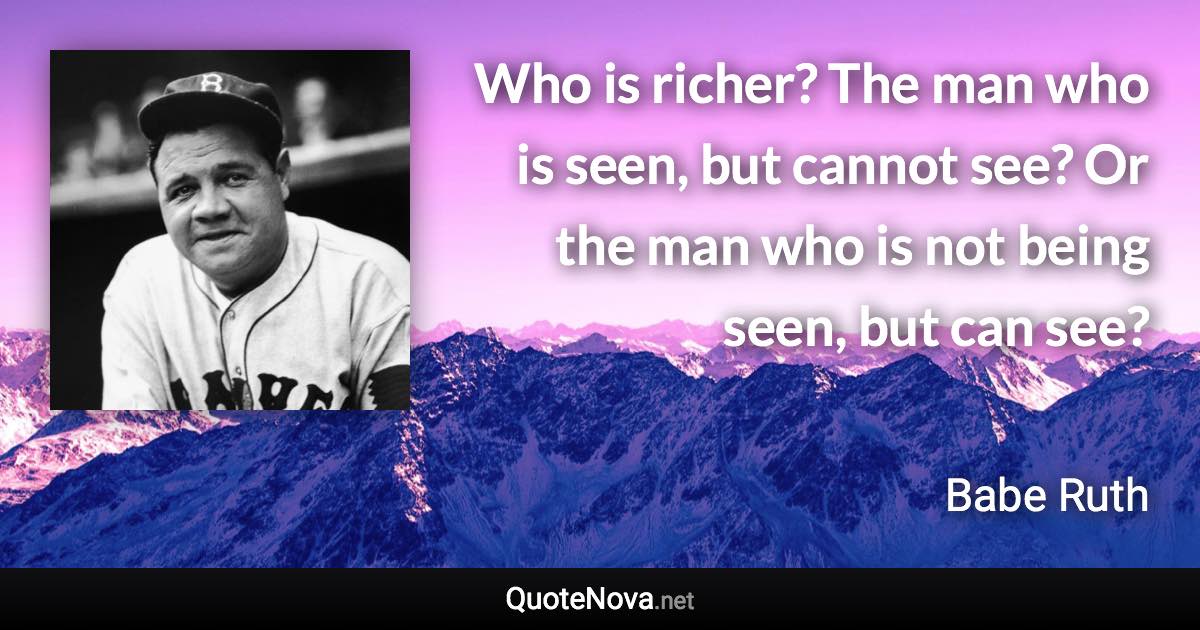 Who is richer? The man who is seen, but cannot see? Or the man who is not being seen, but can see? - Babe Ruth quote