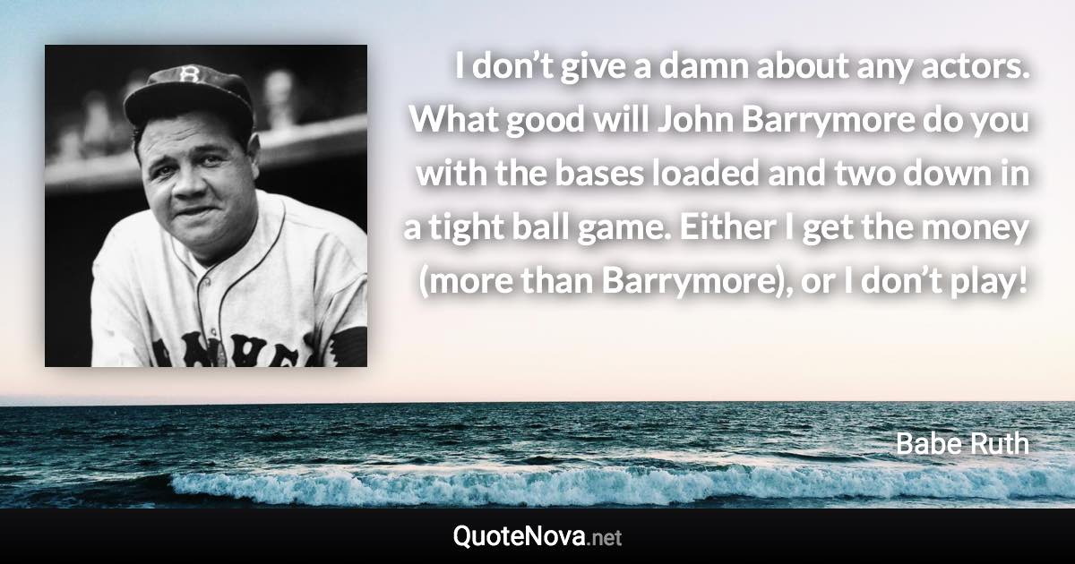 I don’t give a damn about any actors. What good will John Barrymore do you with the bases loaded and two down in a tight ball game. Either I get the money (more than Barrymore), or I don’t play! - Babe Ruth quote
