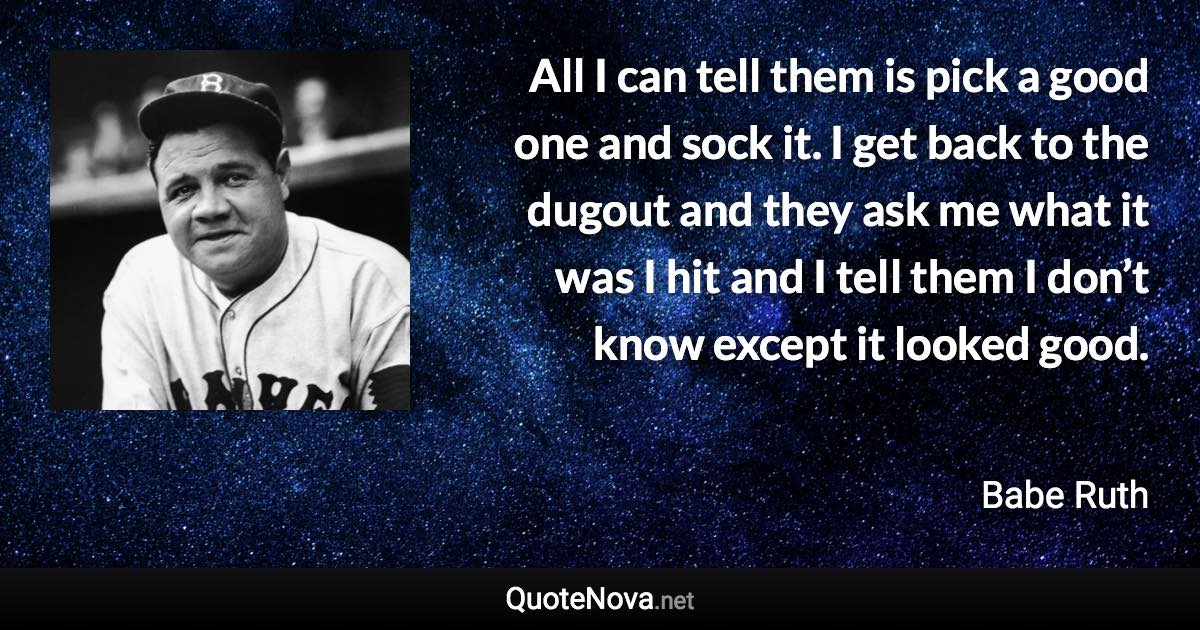 All I can tell them is pick a good one and sock it. I get back to the dugout and they ask me what it was I hit and I tell them I don’t know except it looked good. - Babe Ruth quote