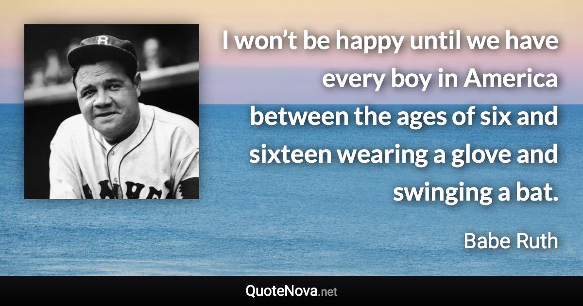 I won’t be happy until we have every boy in America between the ages of six and sixteen wearing a glove and swinging a bat. - Babe Ruth quote
