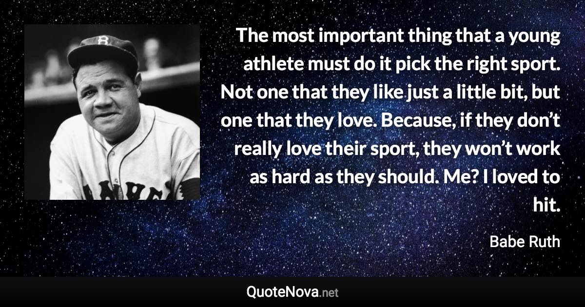 The most important thing that a young athlete must do it pick the right sport. Not one that they like just a little bit, but one that they love. Because, if they don’t really love their sport, they won’t work as hard as they should. Me? I loved to hit. - Babe Ruth quote