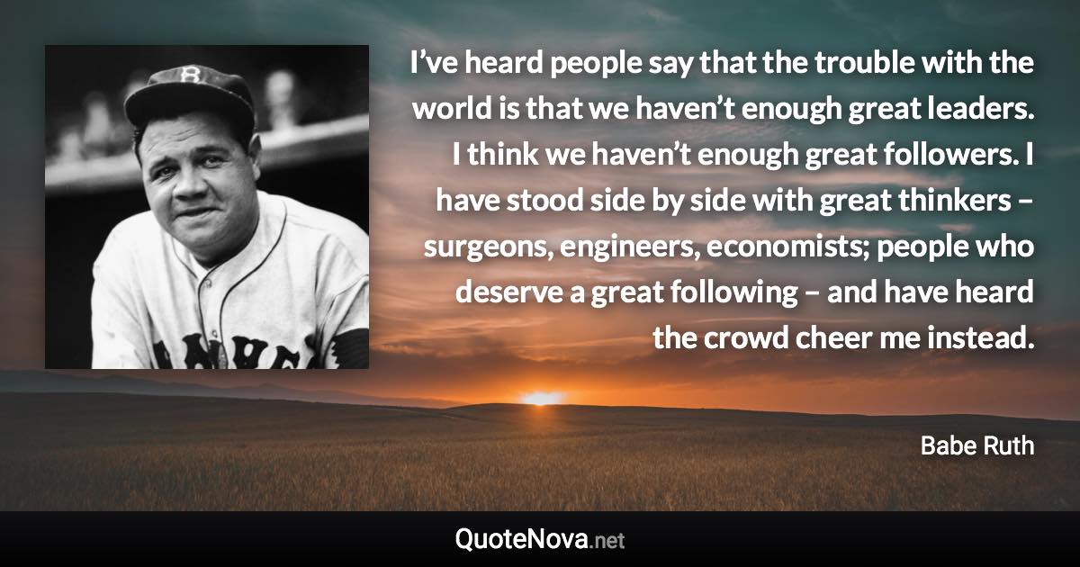 I’ve heard people say that the trouble with the world is that we haven’t enough great leaders. I think we haven’t enough great followers. I have stood side by side with great thinkers – surgeons, engineers, economists; people who deserve a great following – and have heard the crowd cheer me instead. - Babe Ruth quote