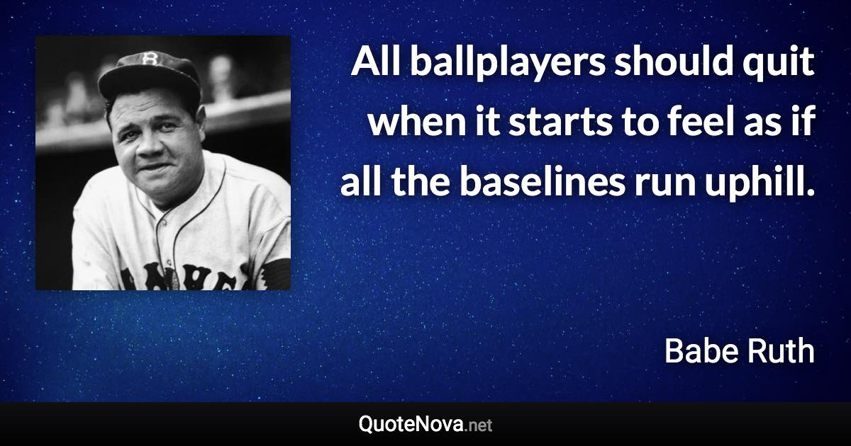 All ballplayers should quit when it starts to feel as if all the baselines run uphill. - Babe Ruth quote