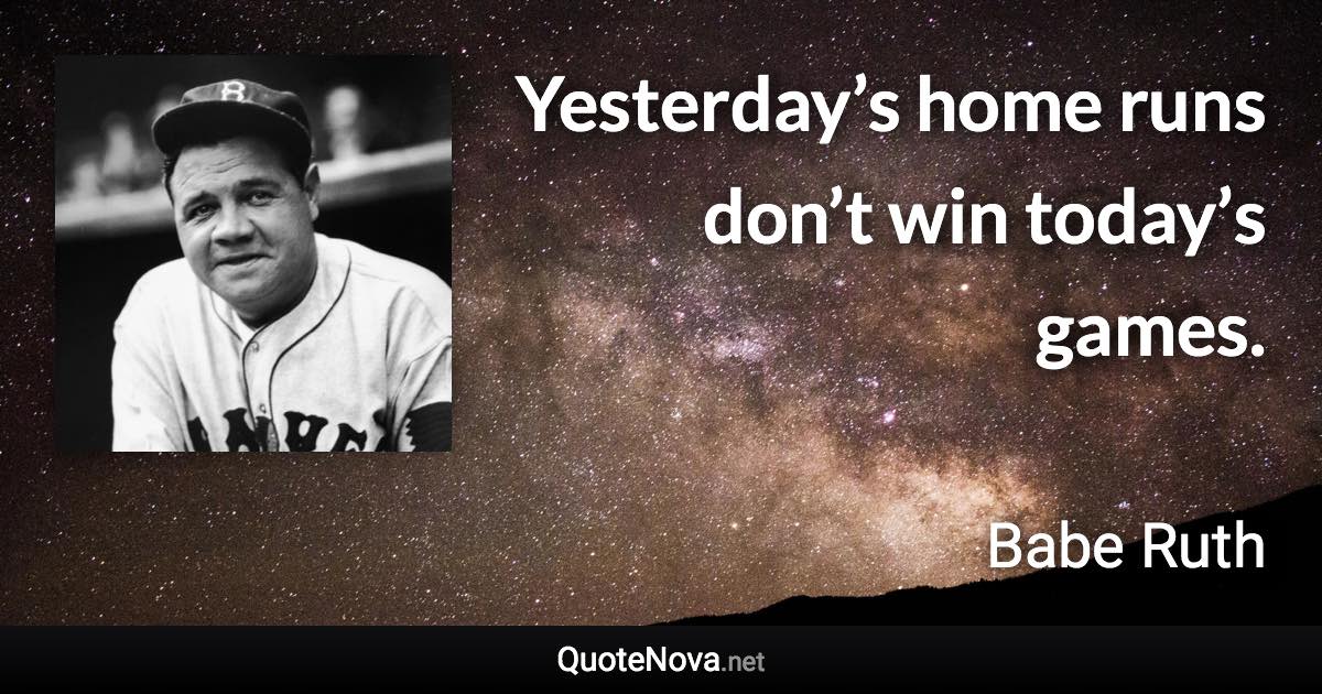 Yesterday’s home runs don’t win today’s games. - Babe Ruth quote