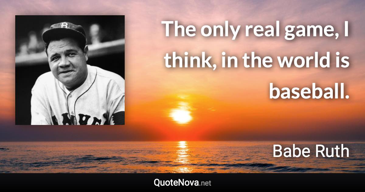 The only real game, I think, in the world is baseball. - Babe Ruth quote