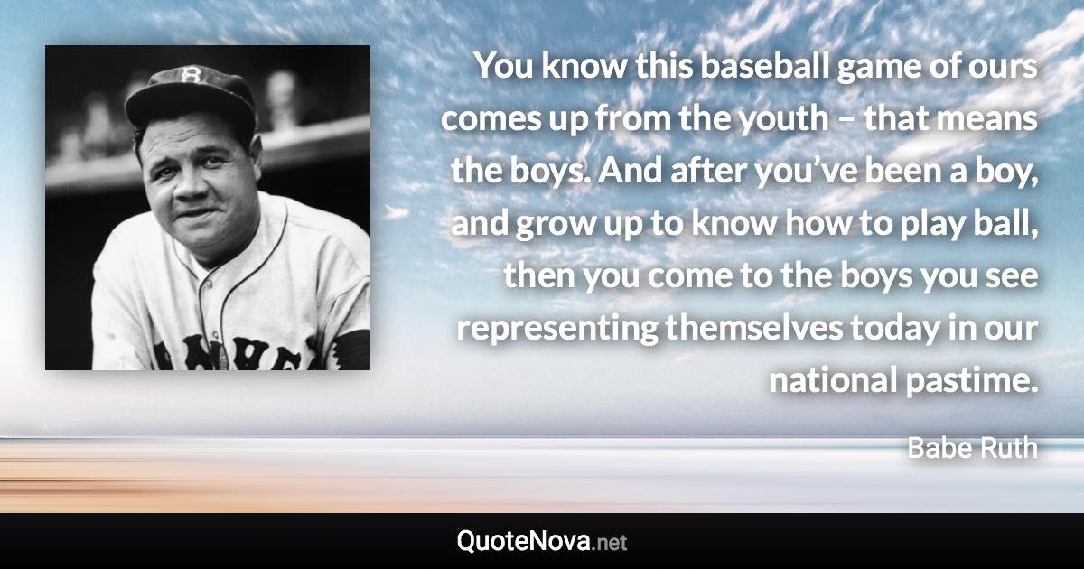 You know this baseball game of ours comes up from the youth – that means the boys. And after you’ve been a boy, and grow up to know how to play ball, then you come to the boys you see representing themselves today in our national pastime. - Babe Ruth quote