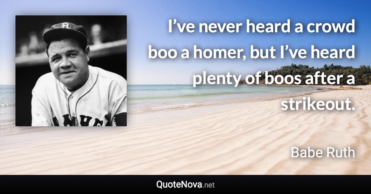 I’ve never heard a crowd boo a homer, but I’ve heard plenty of boos after a strikeout. - Babe Ruth quote