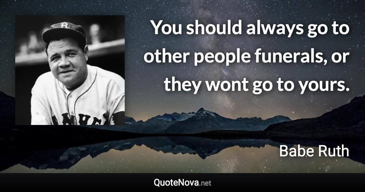 You should always go to other people funerals, or they wont go to yours. - Babe Ruth quote