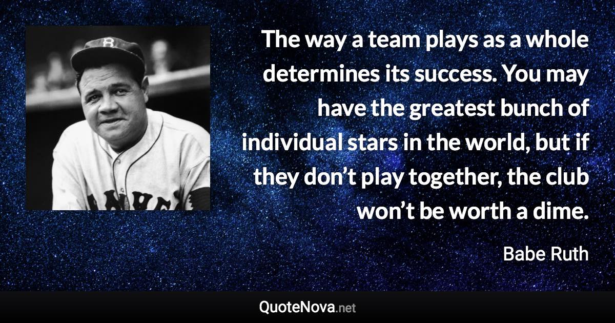 The way a team plays as a whole determines its success. You may have the greatest bunch of individual stars in the world, but if they don’t play together, the club won’t be worth a dime. - Babe Ruth quote
