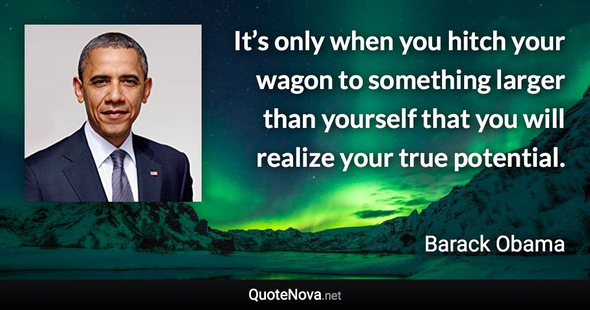 It’s only when you hitch your wagon to something larger than yourself that you will realize your true potential. - Barack Obama quote