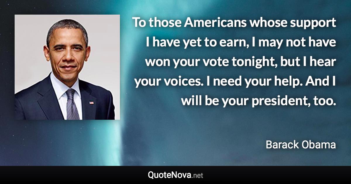 To those Americans whose support I have yet to earn, I may not have won your vote tonight, but I hear your voices. I need your help. And I will be your president, too. - Barack Obama quote