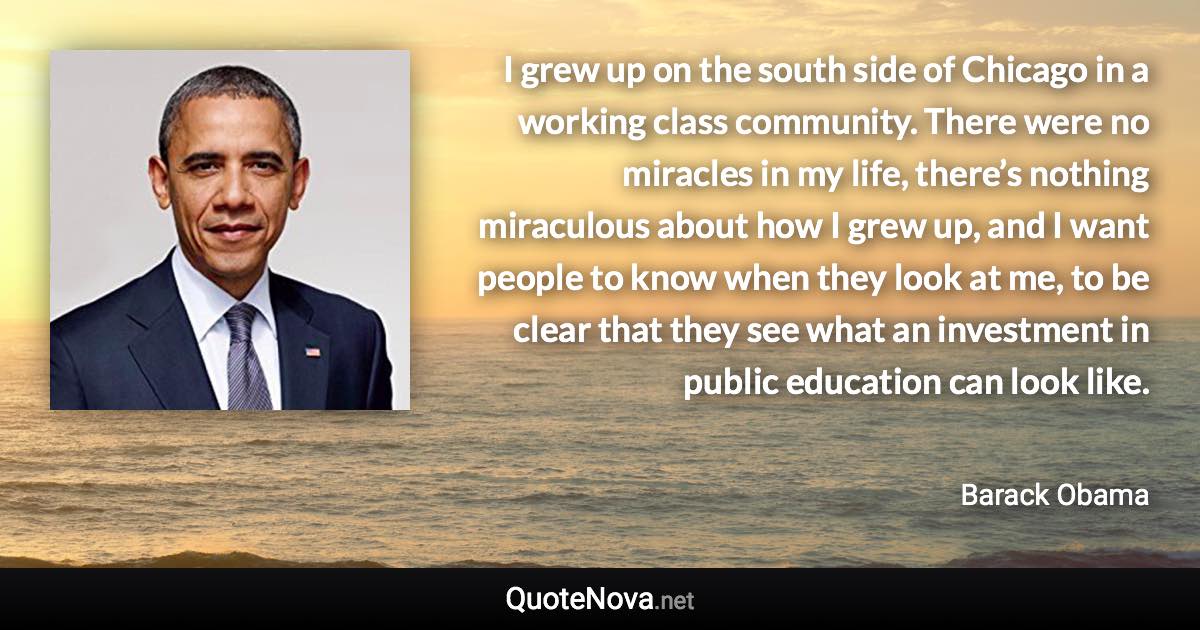 I grew up on the south side of Chicago in a working class community. There were no miracles in my life, there’s nothing miraculous about how I grew up, and I want people to know when they look at me, to be clear that they see what an investment in public education can look like. - Barack Obama quote